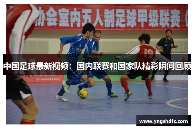 中国足球最新视频：国内联赛和国家队精彩瞬间回顾